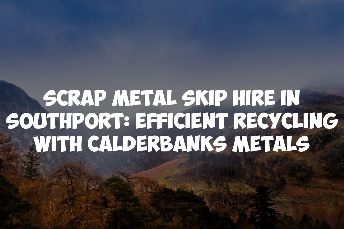 Scrap Metal Skip Hire in Southport: Efficient Recycling with Calderbanks Metals